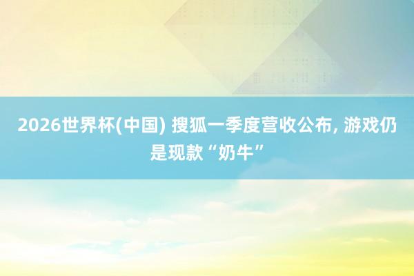 2026世界杯(中國) 搜狐一季度營收公布， 游戲仍是現(xiàn)款“奶牛”