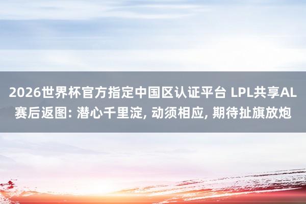 2026世界杯官方指定中國區(qū)認證平臺 LPL共享AL賽后返圖: 潛心千里淀， 動須相應， 期待扯旗放炮