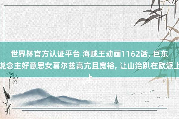 世界杯官方認證平臺 海賊王動畫1162話， 巨東說念主好意思女葛爾茲高亢且寬裕， 讓山治趴在歐派上