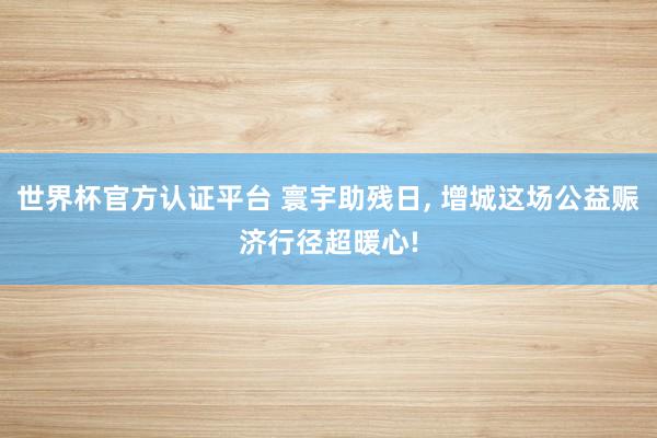 世界杯官方認(rèn)證平臺 寰宇助殘日， 增城這場公益賑濟行徑超暖心!