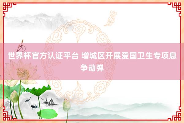 世界杯官方認(rèn)證平臺 增城區(qū)開展愛國衛(wèi)生專項(xiàng)息爭動彈