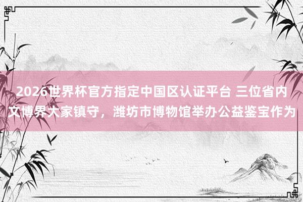 2026世界杯官方指定中國區認證平臺 三位省內文博界大家鎮守，濰坊市博物館舉辦公益鑒寶作為