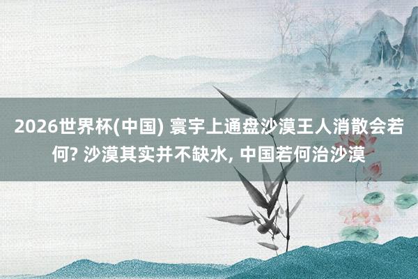 2026世界杯(中國) 寰宇上通盤沙漠王人消散會若何? 沙漠其實(shí)并不缺水， 中國若何治沙漠