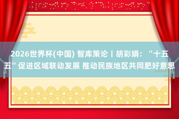 2026世界杯(中國(guó)) 智庫(kù)策論丨胡彩娟:“十五五”促進(jìn)區(qū)域聯(lián)動(dòng)發(fā)展 推動(dòng)民族地區(qū)共同肥好意思