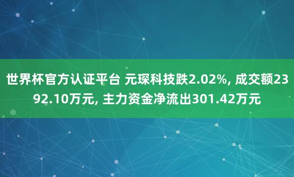 世界杯官方認證平臺 元琛科技跌2.02%， 成交額2392.10萬元， 主力資金凈流出301.42萬元