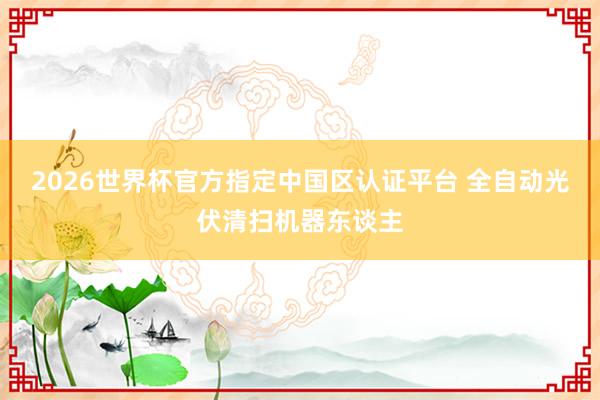 2026世界杯官方指定中國區(qū)認(rèn)證平臺(tái) 全自動(dòng)光伏清掃機(jī)器東談主