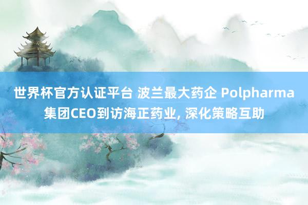 世界杯官方認證平臺 波蘭最大藥企 Polpharma集團CEO到訪海正藥業， 深化策略互助