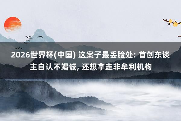 2026世界杯(中國(guó)) 這案子最丟臉處: 首創(chuàng)東談主自認(rèn)不竭誠(chéng)， 還想拿走非牟利機(jī)構(gòu)