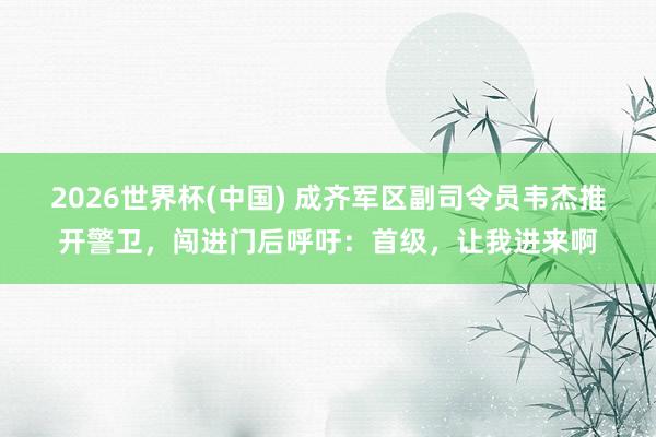 2026世界杯(中國) 成齊軍區(qū)副司令員韋杰推開警衛(wèi)，闖進(jìn)門后呼吁：首級(jí)，讓我進(jìn)來啊