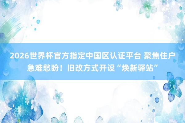 2026世界杯官方指定中國區認證平臺 聚焦住戶急難愁盼！舊改方式開設“煥新驛站”