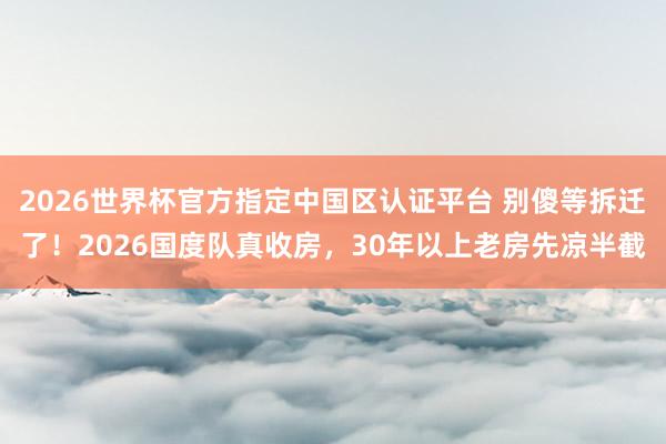 2026世界杯官方指定中國區(qū)認(rèn)證平臺(tái) 別傻等拆遷了！2026國度隊(duì)真收房，30年以上老房先涼半截