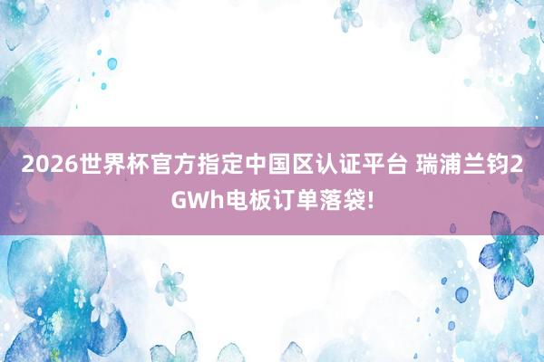 2026世界杯官方指定中國區認證平臺 瑞浦蘭鈞2GWh電板訂單落袋!
