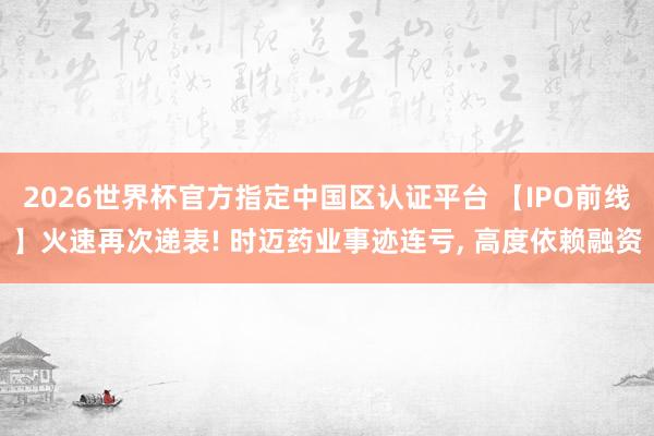 2026世界杯官方指定中國區認證平臺 【IPO前線】火速再次遞表! 時邁藥業事跡連虧， 高度依賴融資