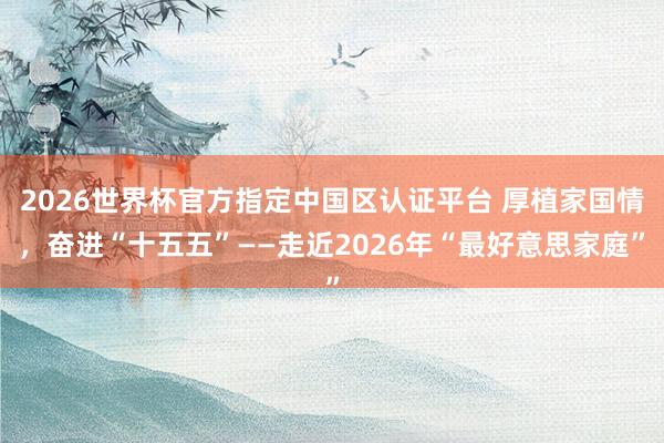 2026世界杯官方指定中國區認證平臺 厚植家國情，奮進“十五五”——走近2026年“最好意思家庭”