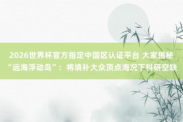 2026世界杯官方指定中國(guó)區(qū)認(rèn)證平臺(tái) 大家揭秘“遠(yuǎn)海浮動(dòng)島”：將填補(bǔ)大眾頂點(diǎn)海況下科研空缺