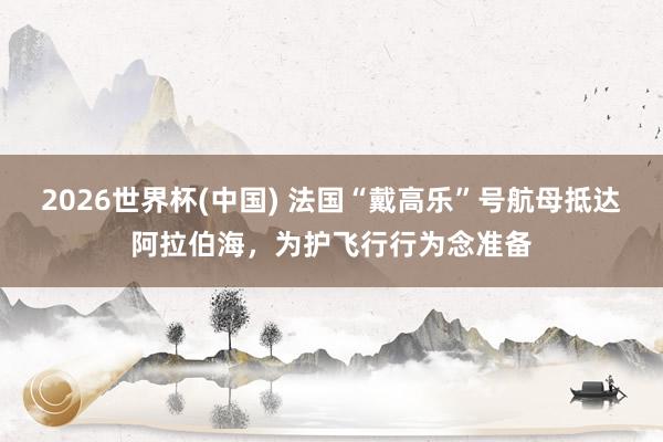 2026世界杯(中國) 法國“戴高樂”號航母抵達(dá)阿拉伯海，為護(hù)飛行行為念準(zhǔn)備