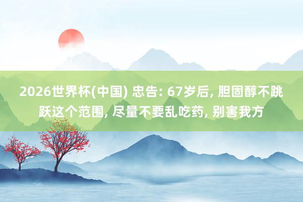 2026世界杯(中國) 忠告: 67歲后， 膽固醇不跳躍這個范圍， 盡量不要亂吃藥， 別害我方