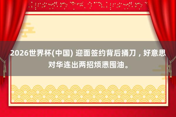 2026世界杯(中國) 迎面簽約背后捅刀 ， 好意思對(duì)華連出兩招煩懣囤油。