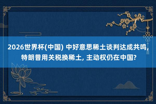 2026世界杯(中國) 中好意思稀土談判達成共鳴， 特朗普用關稅換稀土， 主動權仍在中國?