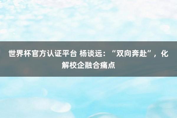 世界杯官方認證平臺 楊談遠：“雙向奔赴”，化解校企融合痛點