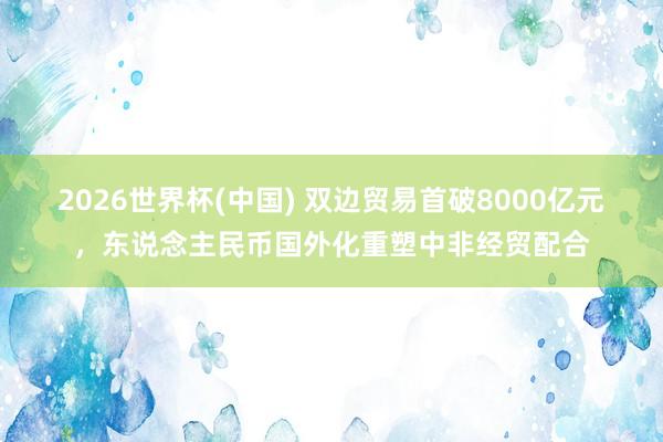 2026世界杯(中國) 雙邊貿易首破8000億元,東說念主民幣國外化重塑中非經貿配合