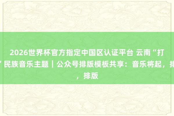 2026世界杯官方指定中國區認證平臺 云南“打跳”民族音樂主題|公眾號排版模板共享:音樂將起,排版