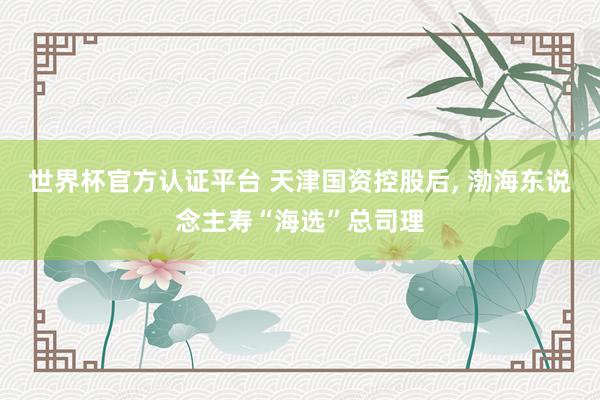 世界杯官方認(rèn)證平臺 天津國資控股后， 渤海東說念主壽“海選”總司理