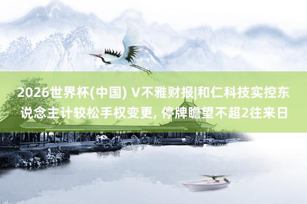 2026世界杯(中國) V不雅財報|和仁科技實控東說念主計較松手權(quán)變更， 停牌瞻望不超2往來日