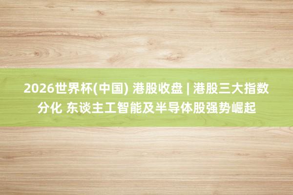 2026世界杯(中國) 港股收盤 | 港股三大指數分化 東談主工智能及半導體股強勢崛起