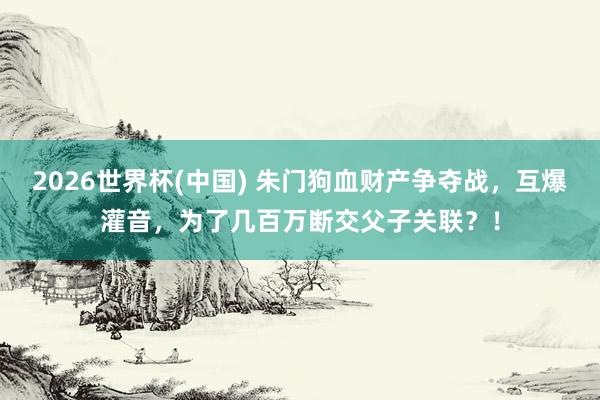 2026世界杯(中國(guó)) 朱門狗血財(cái)產(chǎn)爭(zhēng)奪戰(zhàn)，互爆灌音，為了幾百萬(wàn)斷交父子關(guān)聯(lián)？！