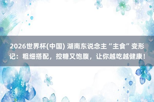 2026世界杯(中國) 湖南東說念主“主食”變形記：粗細搭配，控糖又飽腹，讓你越吃越健康！