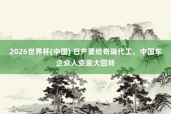 2026世界杯(中國(guó)) 日產(chǎn)要給奇瑞代工，中國(guó)車(chē)企眾人變裝大